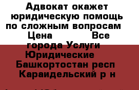 Адвокат окажет юридическую помощь по сложным вопросам  › Цена ­ 1 200 - Все города Услуги » Юридические   . Башкортостан респ.,Караидельский р-н